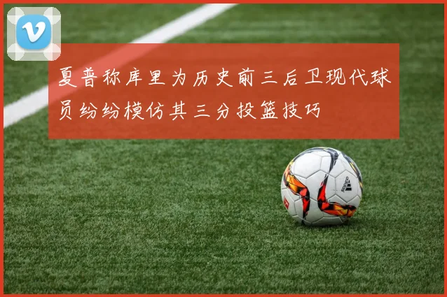 夏普称库里为历史前三后卫现代球员纷纷模仿其三分投篮技巧