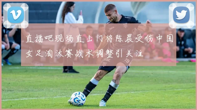 直播吧现场直击门将陈晨受伤中国女足淘汰赛战术调整引关注