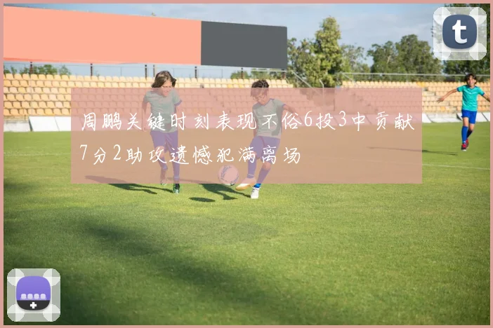 周鹏关键时刻表现不俗6投3中贡献7分2助攻遗憾犯满离场