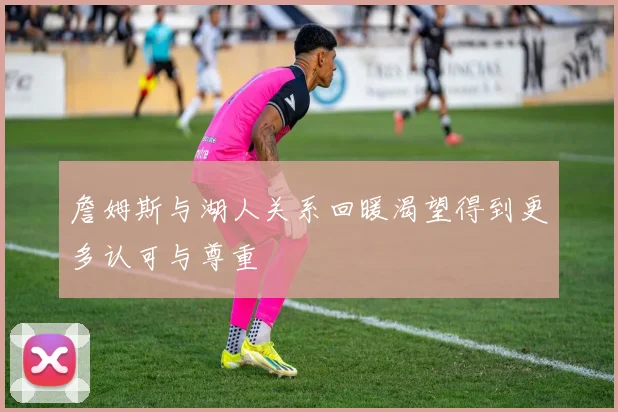 詹姆斯与湖人关系回暖渴望得到更多认可与尊重