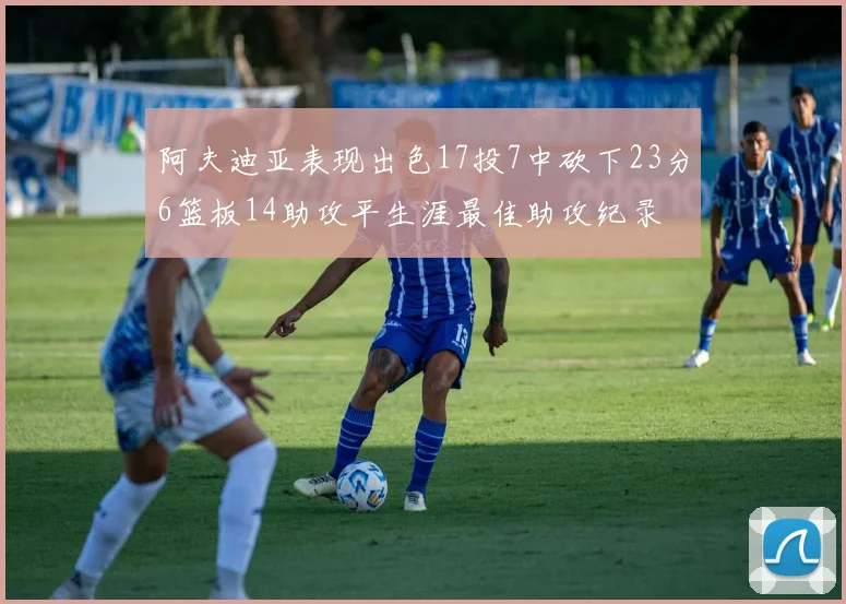 阿夫迪亚表现出色17投7中砍下23分6篮板14助攻平生涯最佳助攻纪录
