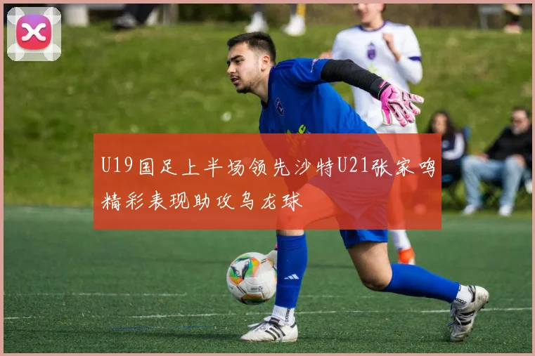U19国足上半场领先沙特U21张家鸣精彩表现助攻乌龙球