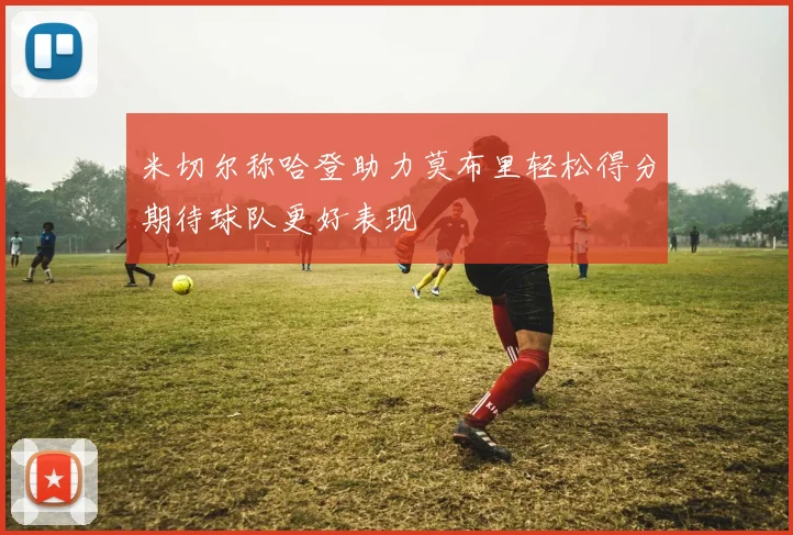 米切尔称哈登助力莫布里轻松得分期待球队更好表现