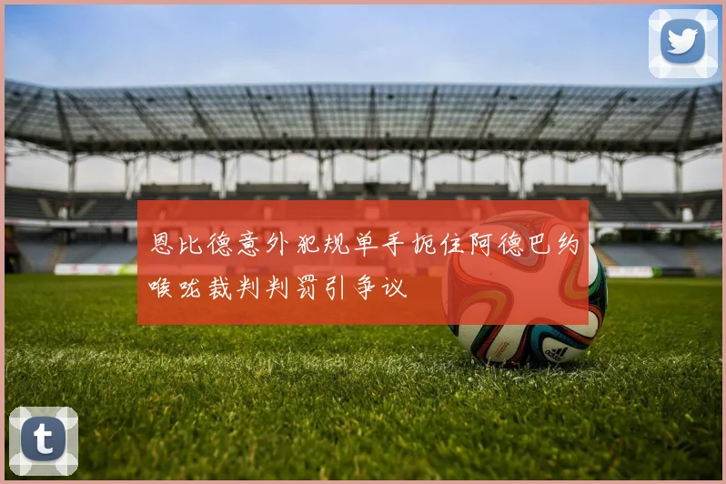 恩比德意外犯规单手扼住阿德巴约喉咙裁判判罚引争议