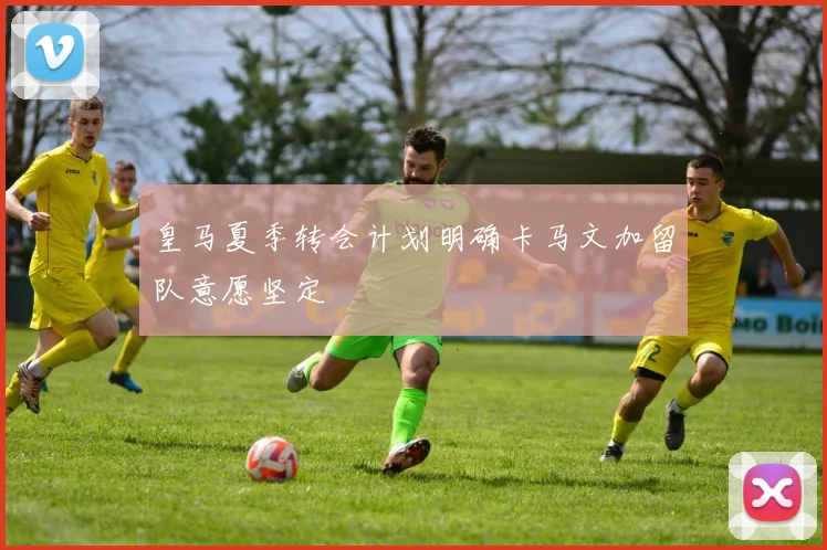 皇马夏季转会计划明确卡马文加留队意愿坚定