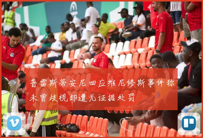 普雷斯蒂安尼回应维尼修斯事件称未曾歧视却遭无证据处罚